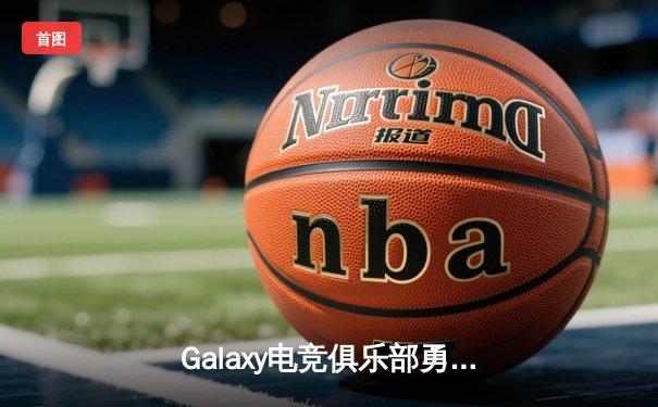 Galaxy电竞俱乐部勇夺《星界冠军杯》全球总冠军，中国选手'星陨'斩获FMVP