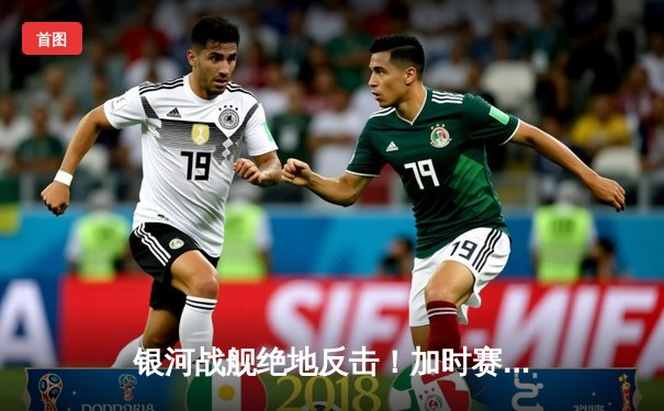 银河战舰绝地反击！加时赛连入两球逆转城际联，挺进联盟杯四强