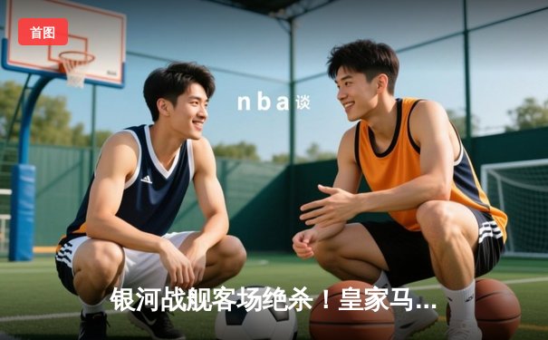 银河战舰客场绝杀！皇家马德里3-2逆转拜仁慕尼黑，惊险晋级欧冠决赛