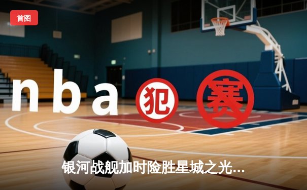 银河战舰加时险胜星城之光，李昊绝杀锁定季后赛席位