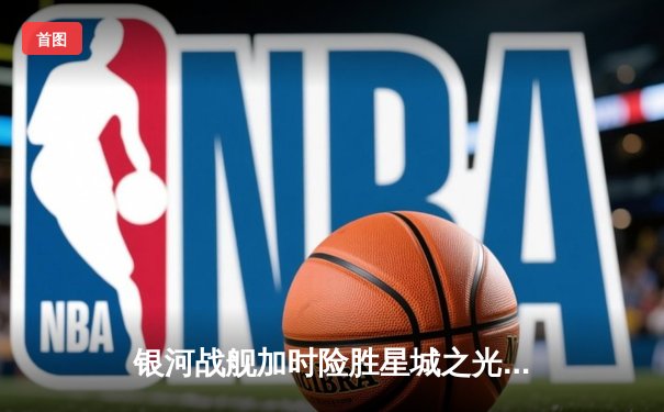 银河战舰加时险胜星城之光，李昊绝杀锁定季后赛席位