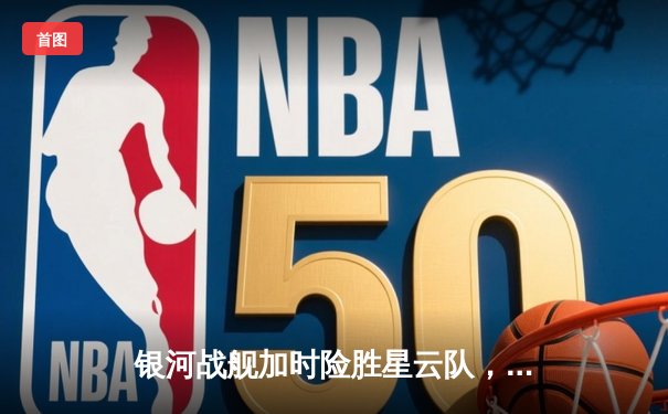 银河战舰加时险胜星云队，赵睿狂砍45分创赛季新高