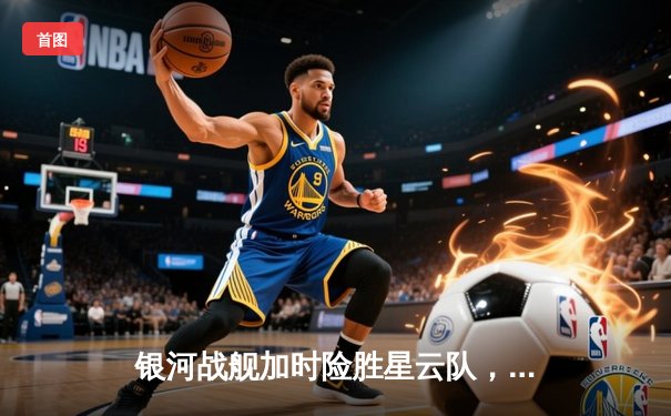 银河战舰加时险胜星云队，赵睿狂砍45分创赛季新高