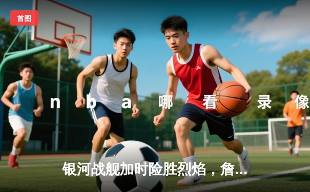 银河战舰加时险胜烈焰，詹姆斯·哈登空砍45分难救主