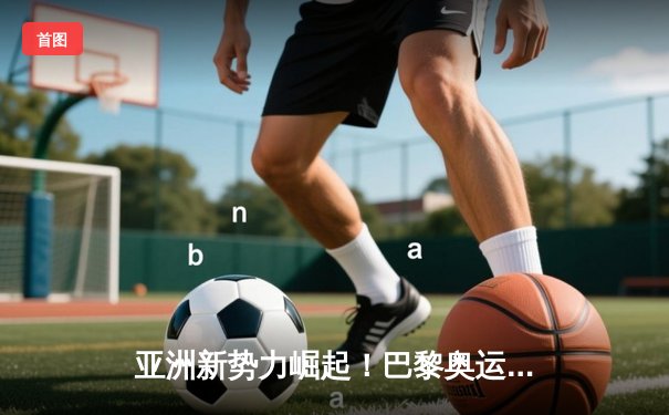 亚洲新势力崛起！巴黎奥运周期全球体育格局重构