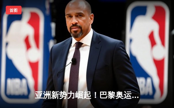 亚洲新势力崛起！巴黎奥运周期全球体育格局重构
