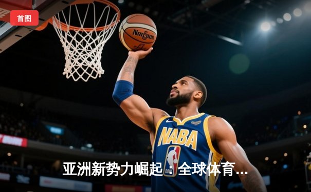 亚洲新势力崛起：全球体育格局的重构与挑战