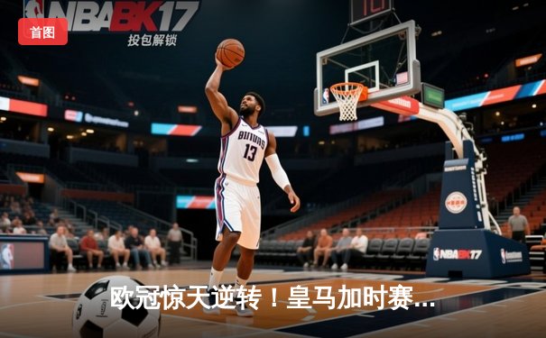 欧冠惊天逆转！皇马加时赛3-2绝杀拜仁，维尼修斯双响本泽马制胜球