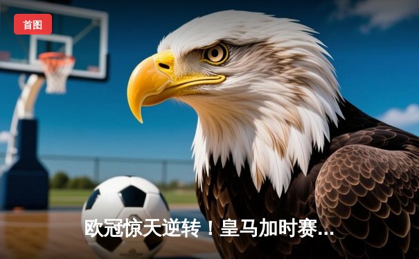 欧冠惊天逆转！皇马加时赛3-2绝杀拜仁，维尼修斯双响本泽马制胜球