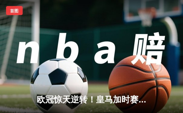 欧冠惊天逆转！皇马加时赛3-2绝杀拜仁，维尼修斯双响本泽马制胜球